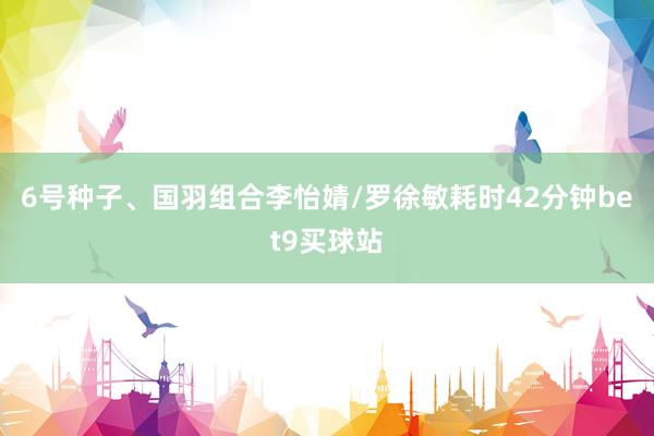 6号种子、国羽组合李怡婧/罗徐敏耗时42分钟bet9买球站