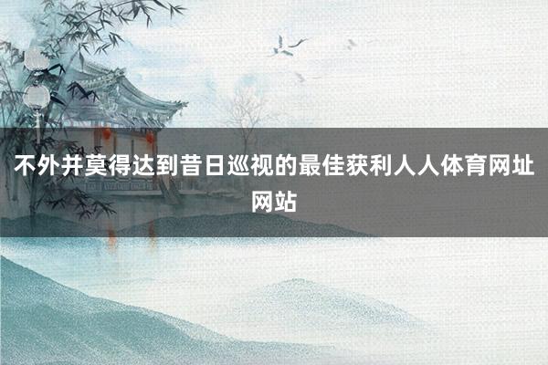 不外并莫得达到昔日巡视的最佳获利人人体育网址网站