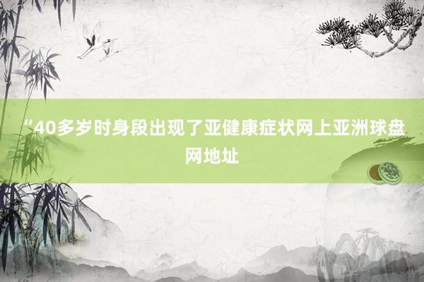 “40多岁时身段出现了亚健康症状网上亚洲球盘网地址