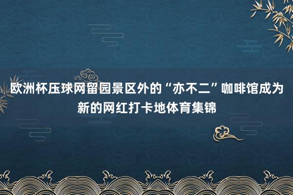 欧洲杯压球网留园景区外的“亦不二”咖啡馆成为新的网红打卡地体育集锦