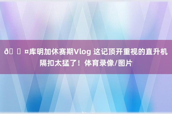 😤库明加休赛期Vlog 这记顶开重视的直升机隔扣太猛了！体育录像/图片