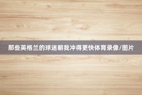 那些英格兰的球迷朝我冲得更快体育录像/图片
