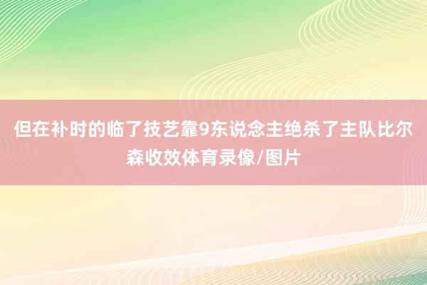 但在补时的临了技艺靠9东说念主绝杀了主队比尔森收效体育录像/图片