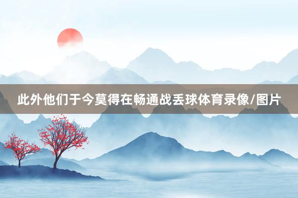 此外他们于今莫得在畅通战丢球体育录像/图片