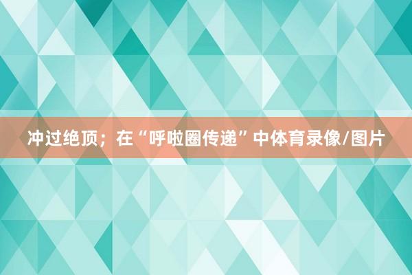 冲过绝顶；在“呼啦圈传递”中体育录像/图片