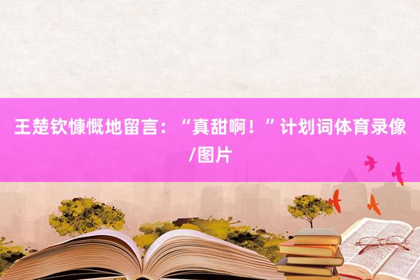 王楚钦慷慨地留言：“真甜啊！”计划词体育录像/图片