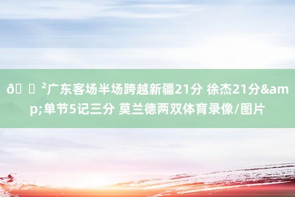 😲广东客场半场跨越新疆21分 徐杰21分&单节5记三分 莫兰德两双体育录像/图片